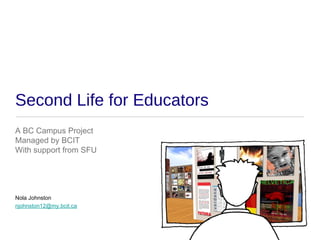 Second Life for Educators
A BC Campus Project
Managed by BCIT
With support from SFU




Nola Johnston
njohnston12@my.bcit.ca
 