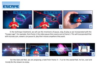 In the technique treatment, we will use the mnemonic of pause, stop, & play as we incorporated with the
“Escape Logo”. For example, from frame 1 the video pause then zooms out to frame 2. This will incorporated that
with escnow.com, viewers can pause & play their movies anywhere they want.
1 2 3
For the look and feel, we are proposing a look from frame 4 – 7 as for the overall feel. Its fun, cool and
trendy for the viewers to enjoy.
4 5 6 7
 