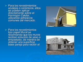 Para los revestimientos azulejos o cerámicos, ellos se pueden aplicar directamente sobre el Hormigón Celular, utilizando adhesivos comunes del mercado. Para los revestimientos tipo papel Mural se recomienda que los muros reciban enlucido de yeso o empastado, de manera de obtener una superficie base pareja para recibir el  
