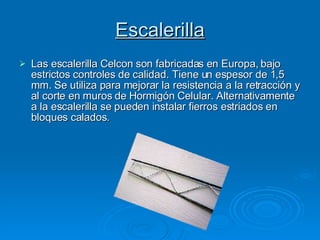 Escalerilla Las escalerilla Celcon son fabricadas en Europa, bajo estrictos controles de calidad. Tiene un espesor de 1,5 mm. Se utiliza para mejorar la resistencia a la retracción y al corte en muros de Hormigón Celular. Alternativamente a la escalerilla se pueden instalar fierros estriados en bloques calados. 