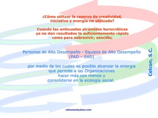 ¿Cómo utilizar la reserva de creatividad,
            iniciativa y energía no utilizada?

      Cuando las anticuadas pirámides burocráticas
      ya no dan resultados lo suficientemente rápido
              como para sobrevivir, sencillo;




                                                            Celcon, S.C.
Personas de Alto Desempeño - Equipos de Alto Desempeño
                      (PAD – EAD)

  por medio de los cuales es posible alcanzar la sinergia
            que permite a las Organizaciones
                 hacer más con menos y
           consolidarse en la ecología social.




                     celconsc@yahoo.com
 