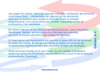Los rasgos de cultura, liderazgo, equipos naturales, motivación del personal,
condiciones físico - ambientales son algunos de los elementos
base que se analizan para ayudar a entender mejor la sinergia
organizacional y en consecuencia los cambios requeridos en pro de
la eficiencia y los resultados.

Por último algunos de los retos en las Organizaciones, como resultados,




                                                                                Celcon, S.C.
flexibilidad, rapidez, permanencia en el mercado son enormes,
así como la presión ejercida en los niveles de liderazgo.

El Coaching es una herramienta que permite el desarrollo de las personas
en todos los niveles, en donde su impacto se define en términos de
competencias organizacionales que posibiliten el logro de resultados.

Tener personas buenas en lo que hacen, es una ventaja competitiva,
contar con personas excelentes, hace la diferencia y es el fin de la asesoría
personalizada (Coaching).




                              celconsc@yahoo.com
 