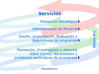 Servicios
               Planeación Estratégica

          Administración de Personal




                                        Celcon, S.C.
  Diseño. Implantación, Evaluación y
          Seguimiento de programas

 Planeación, Investigación y Asesoría
        sobre Cursos, Necesidades y
problemas particulares de la empresa


               celconsc@yahoo.com
 