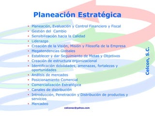 Planeación Estratégica
• Planeación, Evaluación y Control Financiero y Fiscal
• Gestión del Cambio
• Sensibilización hacia la Calidad
• Liderazgo
• Creación de la Visión, Misión y Filosofía de la Empresa




                                                            Celcon, S.C.
• Megatendencias Globales
• Establecer y dar Seguimiento de Metas y Objetivos
• Creación de estructura organizacional
• Identificación debilidades, amenazas, fortalezas y
  oportunidades
• Análisis de mercados
• Posicionamiento Comercial
• Comercialización Estratégica
• Canales de distribución
• Introducción, Penetración y Distribución de productos y
  servicios
• Mercadeo
                    celconsc@yahoo.com
 