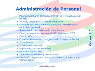 Administración de Personal
• Planeación laboral: Contratos Colectivos e Individuales de
  trabajo
• Análisis, Descripción y Perfiles de puesto
• Sistemas para reclutamiento, selección, contratación y
  control de personal




                                                               Celcon, S.C.
• Detección de necesidades de capacitación
• Planes y programas de capacitación basado en NTCL
• Plan de vida
• Creación, Desarrollo e Integración de Equipos de Trabajo
• Clima laboral
• Rotación de personal
• Reglamento interior de trabajo
• Manual de inducción
• Tabulador de salarios y prestaciones
• Desarrollo de personal: Autoconocimiento, Autoestima y
  Comunicación

                     celconsc@yahoo.com
 