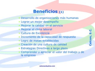 Beneficios               (1)

•   Desarrollo de organizaciones más humanas
•   Lograr un mejor desempeño
•   Mejorar la calidad en el servicio
•   Mejorar el clima laboral




                                                      Celcon, S.C.
•   Cultura de Excelencia
•   Incremento de la capacidad de respuesta
•   Logro de metas establecidas
•   Creación de una cultura de calidad
•   Estrategias Directivas a largo plazo
•   Comprender y apreciar el valor del trabajo y de
    la empresa


                 celconsc@yahoo.com
 