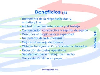 Beneficios                (2)

• Incremento de la responsabilidad y
  autodisciplina
• Actitud proactiva ante la vida y el trabajo
• Comunicación constructiva y espíritu de equipo




                                                   Celcon, S.C.
• Descubrir el propio valor y capacidad
• Incremento de la Autoestima
• Mejorar el manejo del tiempo
• Obtener la organización y el sistema deseados
• Reducción de costos operativos
• Satisfacción por el trabajo bien hecho
• Consolidación de la empresa


               celconsc@yahoo.com
 