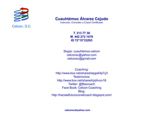 Cuauhtémoc Álvarez Cejudo
                     Instructor, Consultor y Coach Certificado
Celcon, S.C.
                                T. 313 77 36
                              M. 442 272 1476
                              ID 72*15*33293


                        Skype: cuauhtemoc-celcon
                          celconsc@yahoo.com
                          celconsc@gmail.com


                                  Coaching:
                  http://www.box.net/shared/epgxb4p7y3
                                 Testimonios:
                   http://www.box.net/shared/qrjihvzv16
                            Twitter: @Bsscoach
                        Face Book: Celcon Coaching
                                    Blog:
               http://haciaelfuturoconelcoach.blogspot.com/



                         celconsc@yahoo.com
 