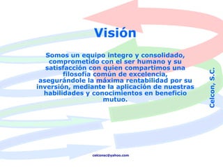 Visión
   Somos un equipo integro y consolidado,
    comprometido con el ser humano y su
   satisfacción con quien compartimos una




                                                Celcon, S.C.
        filosofía común de excelencia,
 asegurándole la máxima rentabilidad por su
inversión, mediante la aplicación de nuestras
  habilidades y conocimientos en beneficio
                    mutuo.




               celconsc@yahoo.com
 
