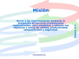 Misión

   Servir a las organizaciones mediante la
    prestación de servicios profesionales




                                                Celcon, S.C.
especializados, para establecer y obtener sus
 objetivos y metas de calidad, productividad,
         competitividad y seguridad.




                celconsc@yahoo.com
 