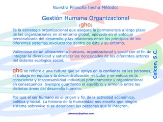 Nuestra Filosofía hecha Método:

                Gestión Humana Organizacional
                            (gho)
Es la estrategia organizacional que asegura la permanencia a largo plazo
de las organizaciones en el entorno global, apoyada en el enfoque
personalizado del desarrollo y las relaciones entre los principios de los
diferentes sistemas involucrados dentro de ésta y su entorno.




                                                                                Celcon, S.C.
Valiéndose de un alineamiento humano, organizacional y social con el fin de
integrar la diversidad y satisfacer las necesidades de los diferentes actores
del sistema ecológico social.

gho se refiere a una cultura que se apoya en la confianza en las personas,
el trabajo en equipo y la descentralización reticular y se enfoca en la
consciencia y responsabilidad individual primeramente y organizacional
en consecuencia. Siempre guardando el equilibrio y armonía entre las
distintas áreas del desarrollo humano.

Por que el ser humano es el origen y fin de la actividad económica,
política y social. La historia de la humanidad nos enseña que ningún
sistema sobrevive si se deterioran las personas que lo integren.
                              celconsc@yahoo.com
 