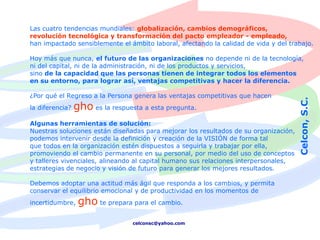 Las cuatro tendencias mundiales: globalización, cambios demográficos,
revolución tecnológica y transformación del pacto empleador - empleado,
han impactado sensiblemente el ámbito laboral, afectando la calidad de vida y del trabajo.

Hoy más que nunca, el futuro de las organizaciones no depende ni de la tecnología,
ni del capital, ni de la administración, ni de los productos y servicios,
sino de la capacidad que las personas tienen de integrar todos los elementos
en su entorno, para lograr así, ventajas competitivas y hacer la diferencia.

¿Por qué el Regreso a la Persona genera las ventajas competitivas que hacen




                                                                                      Celcon, S.C.
la diferencia?   gho es la respuesta a esta pregunta.
Algunas herramientas de solución:
Nuestras soluciones están diseñadas para mejorar los resultados de su organización,
podemos intervenir desde la definición y creación de la VISIÓN de forma tal
que todos en la organización estén dispuestos a seguirla y trabajar por ella,
promoviendo el cambio permanente en su personal, por medio del uso de conceptos
y talleres vivenciales, alineando al capital humano sus relaciones interpersonales,
estrategias de negocio y visión de futuro para generar los mejores resultados.

Debemos adoptar una actitud más ágil que responda a los cambios, y permita
conservar el equilibrio emocional y de productividad en los momentos de
incertidumbre,    gho te prepara para el cambio.
                                  celconsc@yahoo.com
 