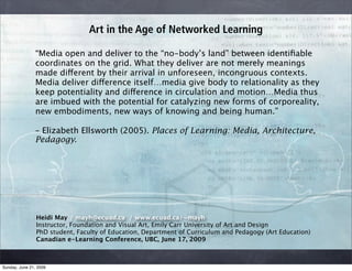 Art in the Age of Networked Learning

                “Media open and deliver to the “no-body’s land” between identiﬁable
                coordinates on the grid. What they deliver are not merely meanings
                made different by their arrival in unforeseen, incongruous contexts.
                Media deliver difference itself…media give body to relationality as they
                keep potentiality and difference in circulation and motion…Media thus
                are imbued with the potential for catalyzing new forms of corporeality,
                new embodiments, new ways of knowing and being human.”

                – Elizabeth Ellsworth (2005). Places of Learning: Media, Architecture,
                Pedagogy.




                Heidi May / mayh@ecuad.ca / www.ecuad.ca/~mayh
                Instructor, Foundation and Visual Art, Emily Carr University of Art and Design
                PhD student, Faculty of Education, Department of Curriculum and Pedagogy (Art Education)
                Canadian e-Learning Conference, UBC, June 17, 2009



Sunday, June 21, 2009
 