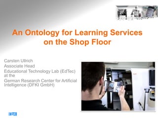 An Ontology for Learning Services
on the Shop Floor
Carsten Ullrich
Associate Head
Educational Technology Lab (EdTec)
at the
German Research Center for Artificial
Intelligence (DFKI GmbH)
 