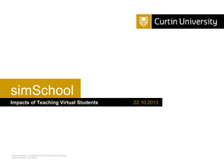 simSchool
Impacts of Teaching Virtual Students

Curtin University is a trademark of Curtin University of Technology
CRICOS Provider Code 00301J

22.10.2013

 