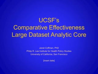 UCSF’s
 Comparative Effectiveness
Large Dataset Analytic Core
                   Janet Coffman, PhD
     Philip R. Lee Institute for Health Policy Studies
          University of California, San Francisco

                       [insert date]
 