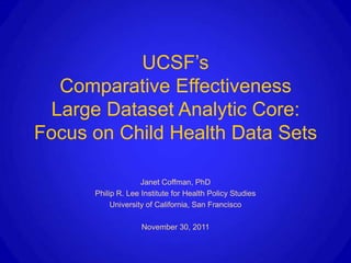 UCSF’s
  Comparative Effectiveness
 Large Dataset Analytic Core:
Focus on Child Health Data Sets

                    Janet Coffman, PhD
      Philip R. Lee Institute for Health Policy Studies
           University of California, San Francisco

                    November 30, 2011
 