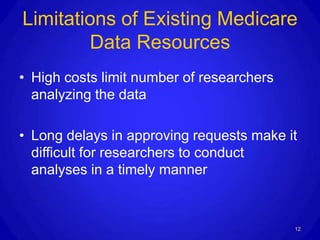 Limitations of Existing Medicare
        Data Resources
• High costs limit number of researchers
  analyzing the data

• Long delays in approving requests make it
  difficult for researchers to conduct
  analyses in a timely manner


                                           12
 
