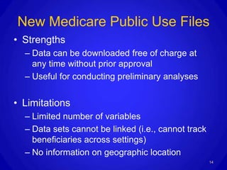 New Medicare Public Use Files
• Strengths
  – Data can be downloaded free of charge at
    any time without prior approval
  – Useful for conducting preliminary analyses


• Limitations
  – Limited number of variables
  – Data sets cannot be linked (i.e., cannot track
    beneficiaries across settings)
  – No information on geographic location
                                                     14
 
