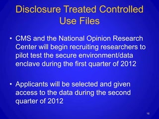 Disclosure Treated Controlled
           Use Files
• CMS and the National Opinion Research
  Center will begin recruiting researchers to
  pilot test the secure environment/data
  enclave during the first quarter of 2012

• Applicants will be selected and given
  access to the data during the second
  quarter of 2012
                                                16
 