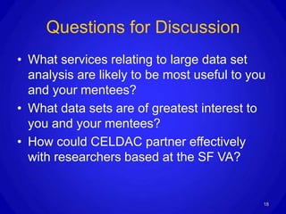 Questions for Discussion
• What services relating to large data set
  analysis are likely to be most useful to you
  and your mentees?
• What data sets are of greatest interest to
  you and your mentees?
• How could CELDAC partner effectively
  with researchers based at the SF VA?


                                             18
 