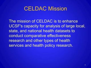 CELDAC Mission

The mission of CELDAC is to enhance
UCSF's capacity for analysis of large local,
state, and national health datasets to
conduct comparative effectiveness
research and other types of health
services and health policy research.



                                           4
 