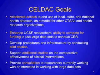CELDAC Goals
• Accelerate access to and use of local, state, and national
  health datasets, as a model for other CTSAs and health
  research organizations.

• Enhance UCSF researchers’ ability to compete for
  funding to use large data sets to conduct CER.
• Develop procedures and infrastructure by conducting
  pilot studies.
• Support additional studies on the comparative
  effectiveness of clinical interventions.
• Provide consultation to researchers currently working
  with or interested in working with large data sets
                                                           5
 