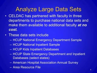 Analyze Large Data Sets
• CELDAC has partnered with faculty in three
  departments to purchase national data sets and
  make them available to additional faculty at no
  cost.
• These data sets include
  – HCUP National Emergency Department Sample
  – HCUP National Inpatient Sample
  – HCUP Kids Inpatient Databases
  – HCUP State Emergency Department and Inpatient
    Databases (select states)
  – American Hospital Association Annual Survey
  – Area Resource File
                                                    8
 