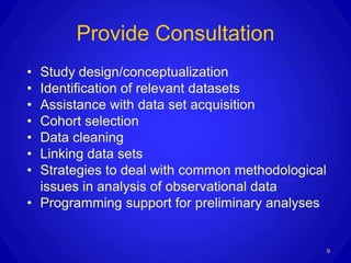 Provide Consultation
• Study design/conceptualization
• Identification of relevant datasets
• Assistance with data set acquisition
• Cohort selection
• Data cleaning
• Linking data sets
• Strategies to deal with common methodological
  issues in analysis of observational data
• Programming support for preliminary analyses


                                                  9
 