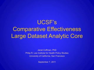 UCSF’s
 Comparative Effectiveness
Large Dataset Analytic Core

                   Janet Coffman, PhD
     Philip R. Lee Institute for Health Policy Studies
          University of California, San Francisco

                   September 7, 2011
 