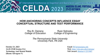 HOW ANCHORING CONCEPTS INFLUENCE ESSAY
CONCEPTUAL STRUCTURE AND TEST PERFORMANCE
Roy B. Clariana Ryan Solnosky
College of Education College of Engineering
The Pennsylvania State University
University Park, PA USA
October 21, 2023
16:45-19:00 Session 21.6
Technology And Mental Models
(Room: Selvagens V)
Email: RClariana@psu.edu
Web: https://sites.psu.edu/rclariana/
NSF Award: Abstract # 2215807
 