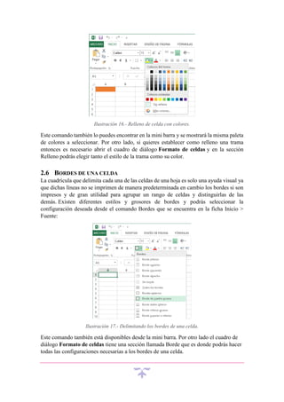Ilustración 16.- Relleno de celda con colores.

Este comando también lo puedes encontrar en la mini barra y se mostrará la misma paleta
de colores a seleccionar. Por otro lado, si quieres establecer como relleno una trama
entonces es necesario abrir el cuadro de diálogo Formato de celdas y en la sección
Relleno podrás elegir tanto el estilo de la trama como su color.

2.6 BORDES DE UNA CELDA
La cuadrícula que delimita cada una de las celdas de una hoja es solo una ayuda visual ya
que dichas líneas no se imprimen de manera predeterminada en cambio los bordes si son
impresos y de gran utilidad para agrupar un rango de celdas y distinguirlas de las
demás. Existen diferentes estilos y grosores de bordes y podrás seleccionar la
configuración deseada desde el comando Bordes que se encuentra en la ficha Inicio >
Fuente:

Ilustración 17.- Delimitando los bordes de una celda.

Este comando también está disponibles desde la mini barra. Por otro lado el cuadro de
diálogo Formato de celdas tiene una sección llamada Borde que es donde podrás hacer
todas las configuraciones necesarias a los bordes de una celda.

 