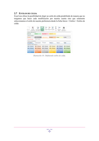 2.7 ESTILOS DE CELDA
Excel nos ofrece la posibilidad de elegir un estilo de celda predefinido de manera que no
tengamos que hacer cada modificación por nuestra cuenta sino que solamente
seleccionamos el estilo de nuestra preferencia desde la ficha Inicio > Estilos > Estilos de
celda:

Ilustración 18.- Definiendo estilos de celda.

 