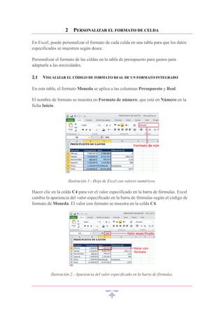 2

PERSONALIZAR EL FORMATO DE CELDA

En Excel, puede personalizar el formato de cada celda en una tabla para que los datos
especificados se muestren según desee.
Personalizar el formato de las celdas en la tabla de presupuesto para gastos para
adaptarla a las necesidades.
2.1

VISUALIZAR EL CÓDIGO DE FORMATO REAL DE UN FORMATO INTEGRADO

En esta tabla, el formato Moneda se aplica a las columnas Presupuesto y Real.
El nombre de formato se muestra en Formato de número, que está en Número en la
ficha Inicio.

Ilustración 1.- Hoja de Excel con valores numéricos.

Hacer clic en la celda C4 para ver el valor especificado en la barra de fórmulas. Excel
cambia la apariencia del valor especificado en la barra de fórmulas según el código de
formato de Moneda. El valor con formato se muestra en la celda C4.

Ilustración 2.- Apariencia del valor especificado en la barra de fórmulas.

 