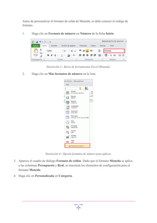 Antes de personalizar el formato de celda de Moneda, se debe conocer el código de
formato.
1.

Haga clic en Formato de número en Número de la ficha Inicio.

Ilustración 3.- Barra de herramientas Excel (Moneda).

2.

Haga clic en Más formatos de número en la lista.

Ilustración 4.- Opción formatos de número para aplicar.

3. Aparece el cuadro de diálogo Formato de celdas. Dado que el formato Moneda se aplica
a las columnas Presupuesto y Real, se muestran los elementos de configuración para el
formato Moneda.
4. Haga clic en Personalizada en Categoría.

 