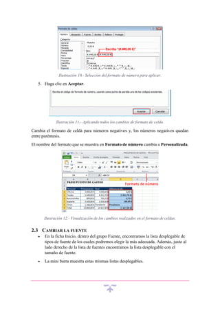 Ilustración 10.- Selección del formato de número para aplicar.

5. Haga clic en Aceptar.

Ilustración 11.- Aplicando todos los cambios de formato de celda.

Cambia el formato de celda para números negativos y, los números negativos quedan
entre paréntesis.
El nombre del formato que se muestra en Formato de número cambia a Personalizada.

Ilustración 12.- Visualización de los cambios realizados en el formato de celdas.

2.3 CAMBIAR LA FUENTE


En la ficha Inicio, dentro del grupo Fuente, encontramos la lista desplegable de
tipos de fuente de los cuales podremos elegir la más adecuada. Además, justo al
lado derecho de la lista de fuentes encontramos la lista desplegable con el
tamaño de fuente.



La mini barra muestra estas mismas listas desplegables.

 