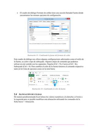 

El cuadro de diálogo Formato de celdas tiene una sección llamada Fuente donde
encontramos las mismas opciones de configuración.

Ilustración 13.- Cambiando la fuente del formato de celda.

Este cuadro de diálogo nos ofrece algunas configuraciones adicionales como el estilo de
la fuente, su color o tipo de subrayado. Algunos atajos de comando que podemos
utilizar en este sentido son los siguientes: Negrita (Ctrl + N), Cursiva (Ctrl + K),
Subrayado (Ctrl + S). Para cambiar el color de la fuente tenemos el comando respectivo
tanto en la Cinta de opciones como en la mini barra:

Ilustración 14.- Cambiando el color de fuente.

2.4 ALINEACIÓN DE CELDAS
De manera predeterminada Excel alinea los valores numéricos a la derecha y el texto a
la izquierda pero es posible modificar esta alineación utilizando los comandos de la
ficha Inicio > Alineación.

 