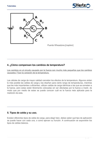 Tutoriales
Puente Wheastone.[/caption]
4. ¿Cómo compensan los cambios de temperatura?
Los cambios en el circuito causado por la fuerza son mucho más pequeños que los cambios
causados ??por la variación de la temperatura.
Las células de carga de mayor calidad cancelan los efectos de la temperatura. Algunos aíslan
lo más posible las celdas de carga y las diseñan para cierto rango de temperaturas, mientras
que las más importantes o eficientes, utilizan celdas de carga idénticas a las que se someten a
la fuerza, pero estas están libremente colocadas sin ser afectadas por la fuerza a medir, de
modo que por medio de estas se puede conocer cuál es la fuerza neta aplicada para la
medición de esta.
5. Tipos de celda y su uso.
Existen diferentes tipos de celda de carga, para elegir bien, debes saber qué tipo de aplicación
se puede hacer con cada una, o como ejercen su función. A continuación se expondrán los
tipos de celdas básicos.
3 / 10
 