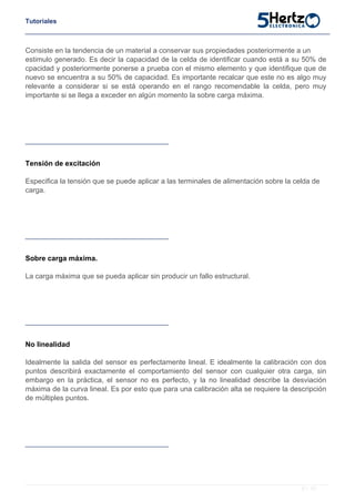Tutoriales
Consiste en la tendencia de un material a conservar sus propiedades posteriormente a un
estimulo generado. Es decir la capacidad de la celda de identificar cuando está a su 50% de
cpacidad y posteriormente ponerse a prueba con el mismo elemento y que identifique que de
nuevo se encuentra a su 50% de capacidad. Es importante recalcar que este no es algo muy
relevante a considerar si se está operando en el rango recomendable la celda, pero muy
importante si se llega a exceder en algún momento la sobre carga máxima.
Tensión de excitación
Especifica la tensión que se puede aplicar a las terminales de alimentación sobre la celda de
carga.
Sobre carga máxima.
La carga máxima que se pueda aplicar sin producir un fallo estructural.
No linealidad
Idealmente la salida del sensor es perfectamente lineal. E idealmente la calibración con dos
puntos describirá exactamente el comportamiento del sensor con cualquier otra carga, sin
embargo en la práctica, el sensor no es perfecto, y la no linealidad describe la desviación
máxima de la curva lineal. Es por esto que para una calibración alta se requiere la descripción
de múltiples puntos.
8 / 10
 