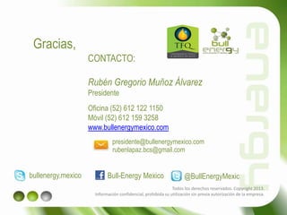 Gracias,
CONTACTO:
Rubén Gregorio Muñoz Álvarez
Presidente
Oficina (52) 612 122 1150
Móvil (52) 612 159 3258
www.bullenergymexico.com
Todos los derechos reservados. Copyright 2013.
Información confidencial, prohibida su utilización sin previa autorización de la empresa.
presidente@bullenergymexico.com
bullenergy.mexico Bull-Energy Mexico @BullEnergyMexic
rubenlapaz.bcs@gmail.com
 