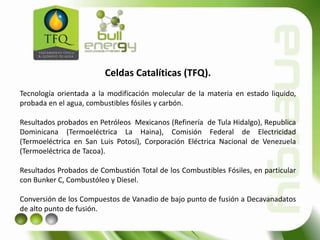 Celdas Catalíticas (TFQ).
Tecnología orientada a la modificación molecular de la materia en estado liquido,
probada en el agua, combustibles fósiles y carbón.
Resultados probados en Petróleos Mexicanos (Refinería de Tula Hidalgo), Republica
Dominicana (Termoeléctrica La Haina), Comisión Federal de Electricidad
(Termoeléctrica en San Luis Potosí), Corporación Eléctrica Nacional de Venezuela
(Termoeléctrica de Tacoa).
Resultados Probados de Combustión Total de los Combustibles Fósiles, en particular
con Bunker C, Combustóleo y Diesel.
Conversión de los Compuestos de Vanadio de bajo punto de fusión a Decavanadatos
de alto punto de fusión.
 