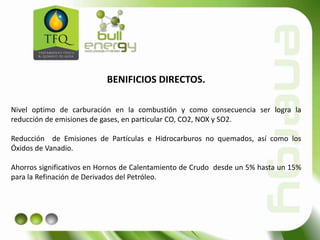 BENIFICIOS DIRECTOS.
Nivel optimo de carburación en la combustión y como consecuencia ser logra la
reducción de emisiones de gases, en particular CO, CO2, NOX y SO2.
Reducción de Emisiones de Partículas e Hidrocarburos no quemados, así como los
Óxidos de Vanadio.
Ahorros significativos en Hornos de Calentamiento de Crudo desde un 5% hasta un 15%
para la Refinación de Derivados del Petróleo.
 