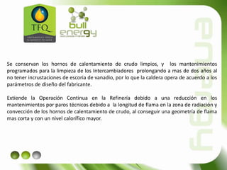 Se conservan los hornos de calentamiento de crudo limpios, y los mantenimientos
programados para la limpieza de los Intercambiadores prolongando a mas de dos años al
no tener incrustaciones de escoria de vanadio, por lo que la caldera opera de acuerdo a los
parámetros de diseño del fabricante.
Extiende la Operación Continua en la Refinería debido a una reducción en los
mantenimientos por paros técnicos debido a la longitud de flama en la zona de radiación y
convección de los hornos de calentamiento de crudo, al conseguir una geometría de flama
mas corta y con un nivel calorífico mayor.
 