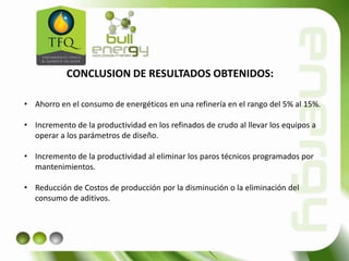 CONCLUSION DE RESULTADOS OBTENIDOS:
• Ahorro en el consumo de energéticos en una refinería en el rango del 5% al 15%.
• Incremento de la productividad en los refinados de crudo al llevar los equipos a
operar a los parámetros de diseño.
• Incremento de la productividad al eliminar los paros técnicos programados por
mantenimientos.
• Reducción de Costos de producción por la disminución o la eliminación del
consumo de aditivos.
 