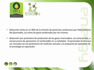 • Reducción hasta en un 90% de la emisión de partículas carbonosas por Hidrocarburos
No Quemados, así como los gases producidos por los mismos.
• Reducción por parámetro de producción de los gases invernadero, así como el SO2, a
consecuencia de aprovechar el combustible en su totalidad. El porcentaje tendrá que
ser revisado con los parámetros de medición actuales y la propuesta de operación de
la tecnología en operación.
 