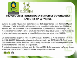 PROYECCION DE BENEFICIOS EN PETROLEOS DE VENEZUELA
SA(REFINERIA EL PALITO).
Durante la prueba industrial en las instalaciones de la dependencia en la Refinería Miguel
Hidalgo en PEMEX Refinación , el incremento a la capacidad de diseño de 286,000 BPD a
315,000 BPD, nos marcan un 11% de incremento en la productividad. Sin embargo, de
manera conservadora tomaremos un 3% de Incremento de productividad como inicio de las
pruebas, estimando incrementar la capacidad de producción actual en 4,200 DPD.
Los beneficios totales para la refinería en Venezuela de PDVSA El Palito rondarían alrededor
de $122,640,000 USD por año, alcanzando ahorros totales por $ 858,480 USD. Tendría que
revisarse la capacidad de diseño de cada planta y en que valor se encuentra operando para
estimar el beneficio total para la Corporación.
El costo total para esta tecnología seria del Valor del 60% de los ahorros en 1 año, por lo que
estimamos un costo de $73,584,000 USD en esta primera instalación.
 