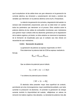 que la arquitectura de las celdas tiene una gran relevancia en la generación de
corriente eléctrica, las dimensión y caracterización del ánodo y también las
variables que intervienen en la potencia eléctrica como el pH y Temperatura.
La relación de generación de corriente y degradación del sustrato no
siempre está directamente proporcional, para eso se debe tener en cuentas
todos los parámetros que intervienen en el proceso. Otros estudios sobre la
potencia eléctrica de las celdas de combustible microbianas usan mediadores
para generar mayor contacto entre los electrones generados por la degradación
de la materia orgánica y el ánodo, en otros estudios se menciona la importancia
de la formación de biopeliculas para que el contacto sea más directo sin
necesidad de usar mediadores.
2.4.8.2. Generación de potencia
La generación de potencia se expresa mayormente en W/m3.
Para determinar la potencia total de CCM se expresa mediante la
fórmula:
Que se obtiene de potencial para el cátodo:
Y se obtiene de potencial para el ánodo:
El electrodo debe presentar mayor área superficial de contacto,
permitiendo así a los microorganismos mayor posibilidad de poblarlo y por tanto
aumentar la producción de electrones. Al aumentar la generación de energía
aumenta también la disponibilidad del sustrato, reflejándose en valores de
remoción de materia orgánica más elevados. La densidad de potencia más alta
 