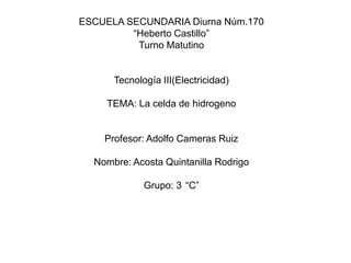 ESCUELA SECUNDARIA Diurna Núm.170 “Heberto Castillo” Turno Matutino Tecnología III(Electricidad) TEMA: La celda de hidrogeno Profesor: Adolfo Cameras Ruiz Nombre: Acosta Quintanilla Rodrigo Grupo: 3°“C” 