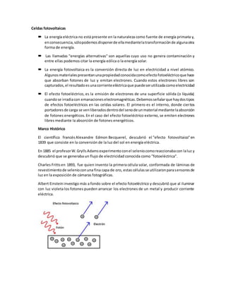 Celdas fotovoltaicas
 La energía eléctrica no está presente en la naturaleza como fuente de energía primaria y,
enconsecuencia,sólopodemosdisponerde ellamediantelatransformaciónde algunaotra
forma de energía.
 Las llamadas "energías alternativas" son aquellas cuyo uso no genera contaminación y
entre ellas podemos citar la energía eólica o la energía solar.
 La energía fotovoltaica es la conversión directa de luz en electricidad a nivel atómico.
Algunosmaterialespresentanunapropiedadconocidacomoefectofotoeléctricoque hace
que absorban fotones de luz y emitan electrones. Cuando estos electrones libres son
capturados,el resultadoesunacorrienteeléctricaque puedeserutilizadacomoelectricidad
 El efecto fotoeléctrico, es la emisión de electrones de una superficie sólida (o líquida)
cuandose irradiacon emanacioneselectromagnéticas.Debemosseñalarque haydostipos
de efectos fotoeléctricos en las celdas solares. El primero es el interno, donde ciertos
portadoresde carga se venliberadosdentrodel senode unmaterial mediante laabsorción
de fotones energéticos. En el caso del efecto fotoeléctrico externo, se emiten electrones
libres mediante la absorción de fotones energéticos.
Marco Histórico
El científico francés Alexandre Edmon Becquerel, descubrió el "efecto fotovoltaico" en
1839 que consiste en la conversión de la luz del sol en energía eléctrica.
En 1885 el profesorW.GryllsAdamsexperimentoconel seleniocomoreaccionabacon laluz y
descubrió que se generaba un flujo de electricidad conocida como "fotoeléctrica".
Charles Fritts en 1893, fue quien invento la primera célula solar, conformada de láminas de
revestimientode selenioconuna fina capa de oro, estas célulasse utilizaronparasensoresde
luz en la exposición de cámaras fotográficas.
Albert Einstein investigo más a fondo sobre el efecto fotoeléctrico y descubrió que al iluminar
con luz violeta los fotones pueden arrancar los electrones de un metal y producir corriente
eléctrica.
 