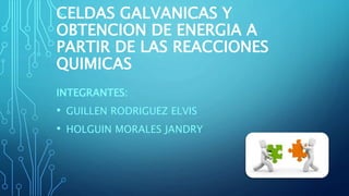CELDAS GALVANICAS Y
OBTENCION DE ENERGIA A
PARTIR DE LAS REACCIONES
QUIMICAS
INTEGRANTES:
• GUILLEN RODRIGUEZ ELVIS
• HOLGUIN MORALES JANDRY
 